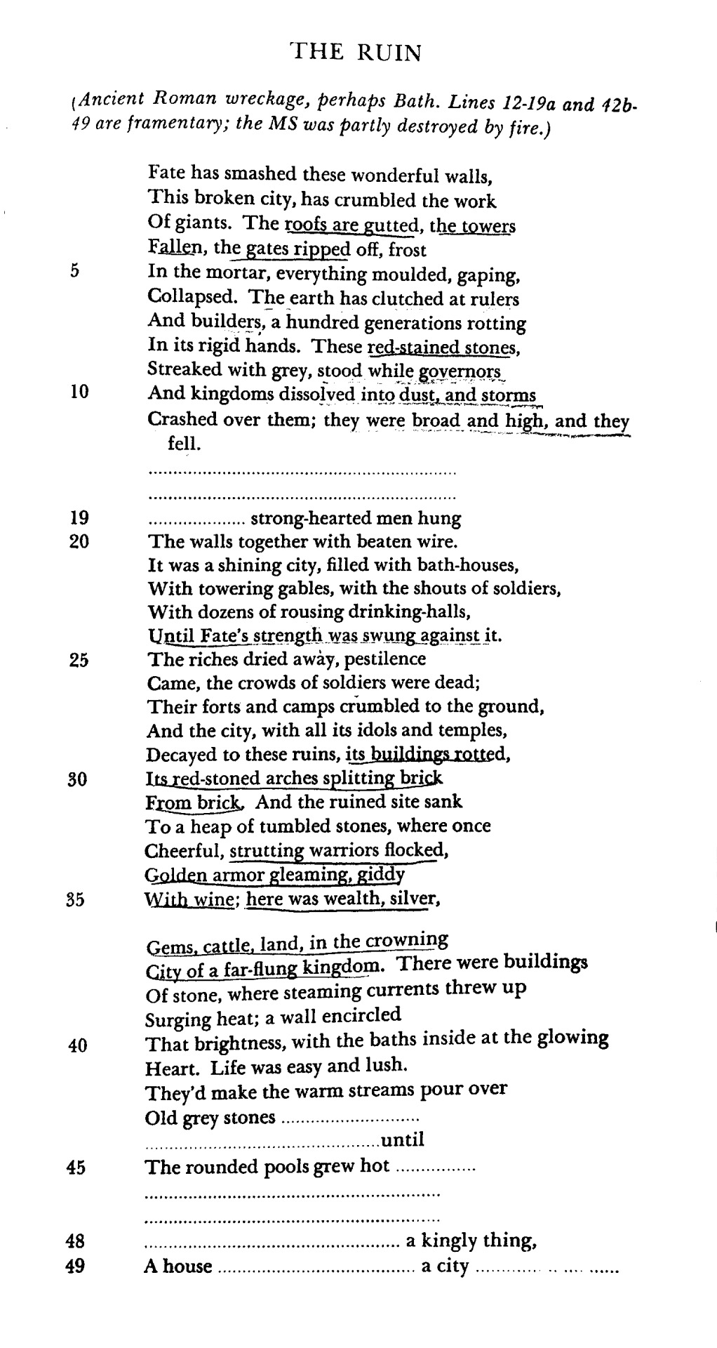 THE RUIN
                    (Ancient Roman wreckage, perhaps Bath. Lines 12-19a and 126.
                    49 are framentary; the MS was partly destroyed by fire.)
                    Fate has smashed these wonderful walls, This broken city, has crumbled the work Of giants. The roofs are gutted, the towers Fallen, the gates ripped off, frost In the mortar, everything moulded, gaping, Collapsed. The earth has clutched at rulers And builders, a hundred generations rotting In its rigid hands. These red-stained stones, Streaked with grey, stood while governors, And kingdoms dissolved into dust, and storms
                    Crashed over them; they were broad and high, and they fell.
                    ...
                    ...
                    ... strong hearted men hung
                    The walls together with beaten wire.
                    It was a shining city, filled with bath-houses, With towering gables, with the shouts of soldiers, With dozens of rousing drinking-halls,
                    Until Fate's strength was swung against it.
                    The riches dried away, pestilence
                    Came, the crowds of soldiers were dead;
                    Their forts and camps crumbled to the ground, And the city, with all its idols and temples, Decayed to these ruins, its bwildings rotted,
                    Its red-stoned arches splitting brick From brick, And the ruined site sank To a heap of tumbled stones, where once Cheerful, strutting warriors flocked,
                    Golden armor gleaming, giddy With wine; here was wealth, silver,
                    Gems, cattle, land, in the crowning
                    City of a far-flung kingdom. There were buildings Of stone, where steaming currents threw up
                    Surging heat; a wall encircled
                    That brightness, with the baths inside at the glowing Heart. Life was easy and lush.
                    They'd make the warm streams pour over
                    Old grey stones...
                    ...until
                    The rounded pools grew hot...
                    ...
                    ...
                    A house
                    ... a kingly thing, ... a city...